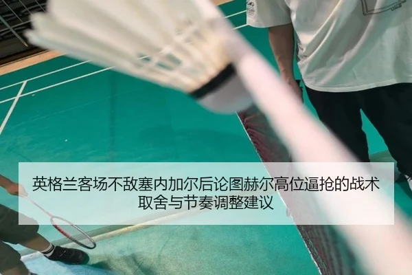 英格兰客场不敌塞内加尔后论图赫尔高位逼抢的战术取舍与节奏调整建议（j9 game）