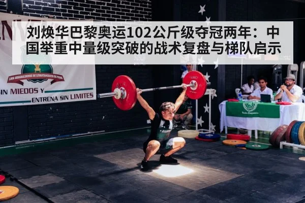 刘焕华巴黎奥运102公斤级夺冠两年：中国举重中量级突破的战术复盘与梯队启示